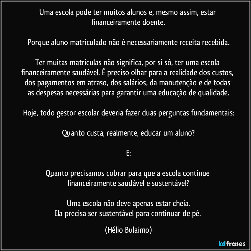 Uma escola pode ter muitos alunos e, mesmo assim, estar financeiramente doente.

Porque aluno matriculado não é necessariamente receita recebida.

Ter muitas matrículas não significa, por si só, ter uma escola financeiramente saudável. É preciso olhar para a realidade dos custos, dos pagamentos em atraso, dos salários, da manutenção e de todas as despesas necessárias para garantir uma educação de qualidade.

Hoje, todo gestor escolar deveria fazer duas perguntas fundamentais:

Quanto custa, realmente, educar um aluno?

E:

Quanto precisamos cobrar para que a escola continue financeiramente saudável e sustentável?

Uma escola não deve apenas estar cheia.
Ela precisa ser sustentável para continuar de pé. (Hélio Bulaimo)