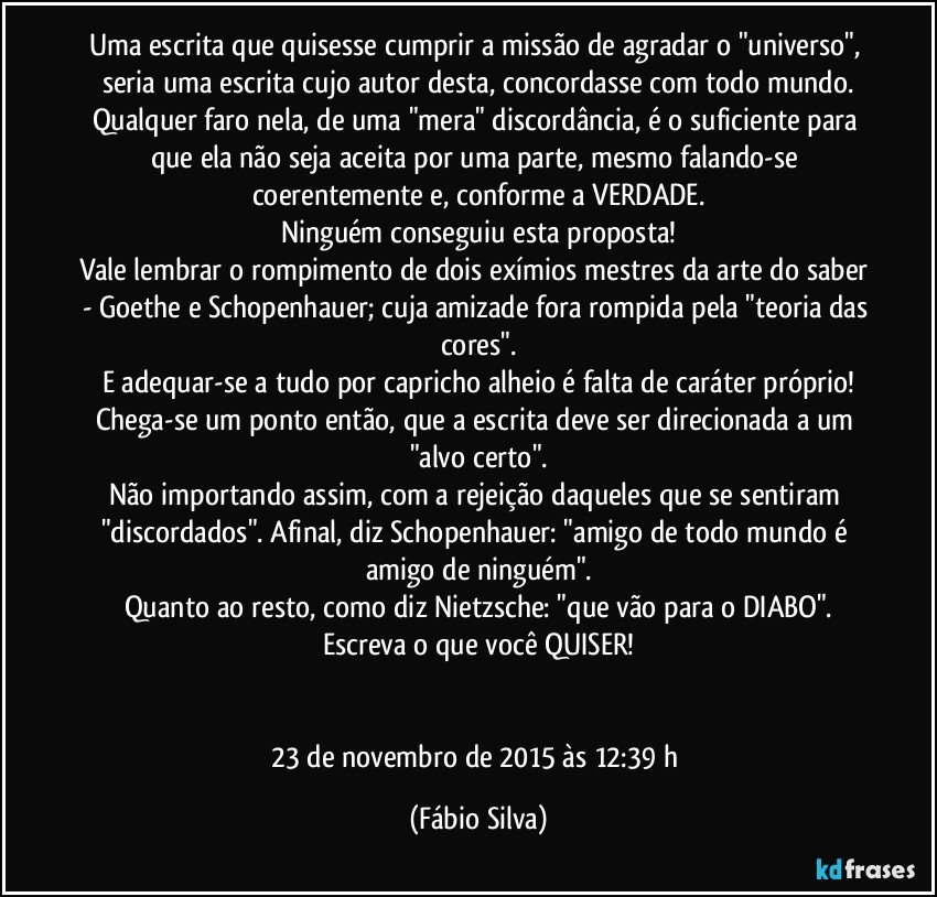 Uma escrita que quisesse cumprir a missão de agradar o "universo", seria uma escrita cujo autor desta, concordasse com todo mundo.
Qualquer faro nela, de uma "mera" discordância, é o suficiente para que ela não seja aceita por uma parte, mesmo falando-se coerentemente e, conforme a VERDADE.
Ninguém conseguiu esta proposta!
Vale lembrar o rompimento de dois exímios mestres da arte do saber - Goethe e Schopenhauer; cuja amizade fora rompida pela "teoria das cores".
E adequar-se a tudo por capricho alheio é falta de caráter próprio!
Chega-se um ponto então, que a escrita deve ser direcionada a um "alvo certo".
Não importando assim, com a rejeição daqueles que se sentiram "discordados". Afinal, diz Schopenhauer: "amigo de todo mundo é amigo de ninguém".
Quanto ao resto, como diz Nietzsche: "que vão para o DIABO".
Escreva o que você QUISER!


23 de novembro de 2015 às 12:39 h (Fábio Silva)