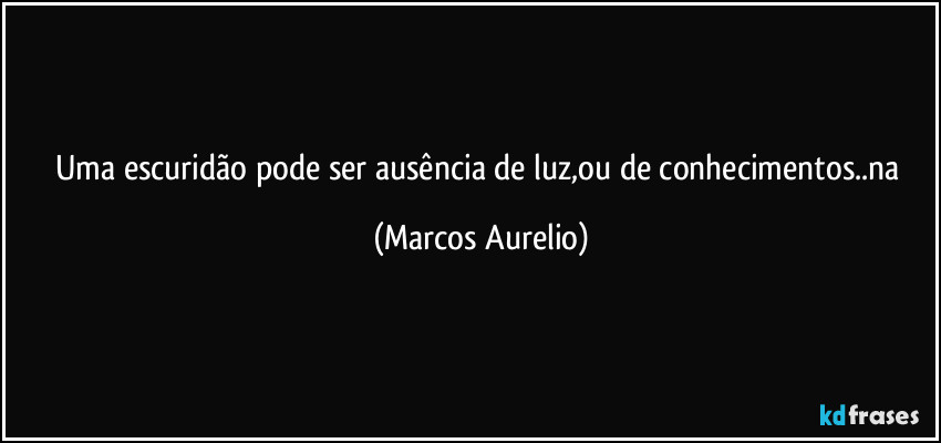 Uma escuridão pode ser ausência de luz,ou de conhecimentos..na (Marcos Aurelio)