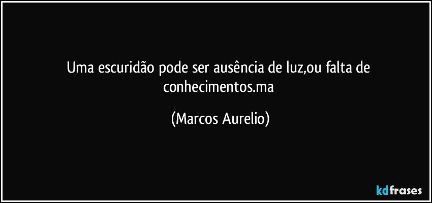 Uma escuridão pode ser ausência de luz,ou falta de conhecimentos.ma (Marcos Aurelio)