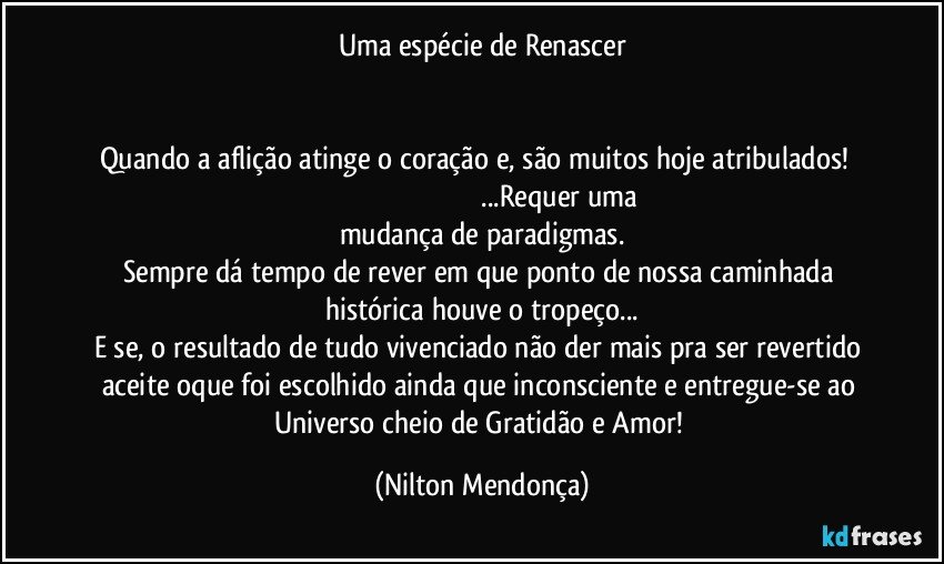 Uma espécie de Renascer


Quando a aflição atinge o coração e, são muitos hoje atribulados!                                                                                            ...Requer uma mudança de paradigmas.
Sempre dá tempo de rever em que ponto de nossa caminhada histórica houve o tropeço...
E se, o resultado de tudo vivenciado não der mais pra ser revertido aceite oque foi escolhido ainda que inconsciente e entregue-se ao Universo cheio de Gratidão e Amor! (Nilton Mendonça)