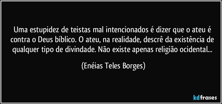 Uma estupidez de teistas mal intencionados é dizer que o ateu é contra o Deus bíblico. O ateu, na realidade, descrê da existência de qualquer tipo de divindade. Não existe apenas religião ocidental... (Enéias Teles Borges)