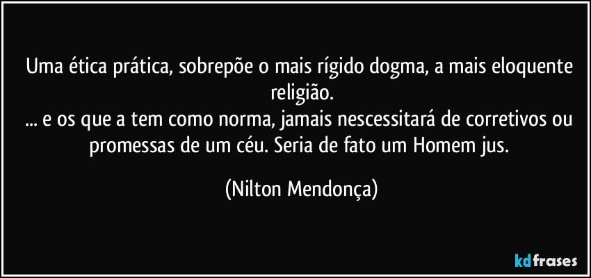 Uma ética prática, sobrepõe o mais rígido dogma, a mais eloquente religião.
... e os que a tem como norma, jamais nescessitará de corretivos ou promessas de um céu. Seria de fato um Homem jus. (Nilton Mendonça)