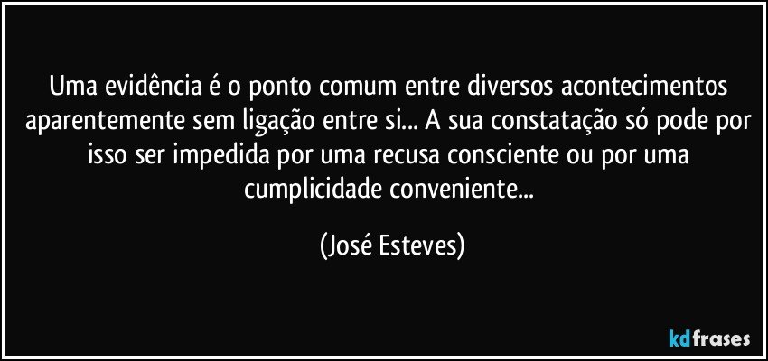 Uma evidência é o ponto comum entre diversos acontecimentos aparentemente sem ligação entre si... A sua constatação só pode por isso ser impedida por uma recusa consciente ou por uma cumplicidade conveniente... (José Esteves)