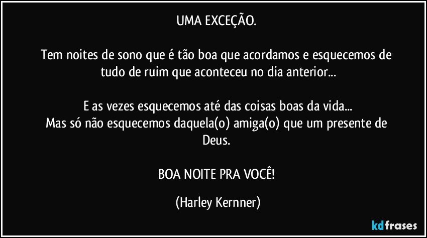 UMA EXCEÇÃO. 

Tem noites de sono que é tão boa que acordamos e esquecemos de tudo de ruim que aconteceu no dia anterior...

E as vezes esquecemos até das coisas boas da vida...
Mas só não esquecemos daquela(o) amiga(o) que um presente de Deus. 

BOA NOITE PRA VOCÊ! (Harley Kernner)