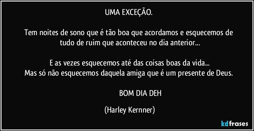 UMA EXCEÇÃO. 

Tem noites de sono que é tão boa que acordamos e esquecemos de tudo de ruim que aconteceu no dia anterior...

E as vezes esquecemos até das coisas boas da vida...
Mas só não esquecemos daquela amiga que é um presente de Deus. 

                                              BOM DIA DEH (Harley Kernner)