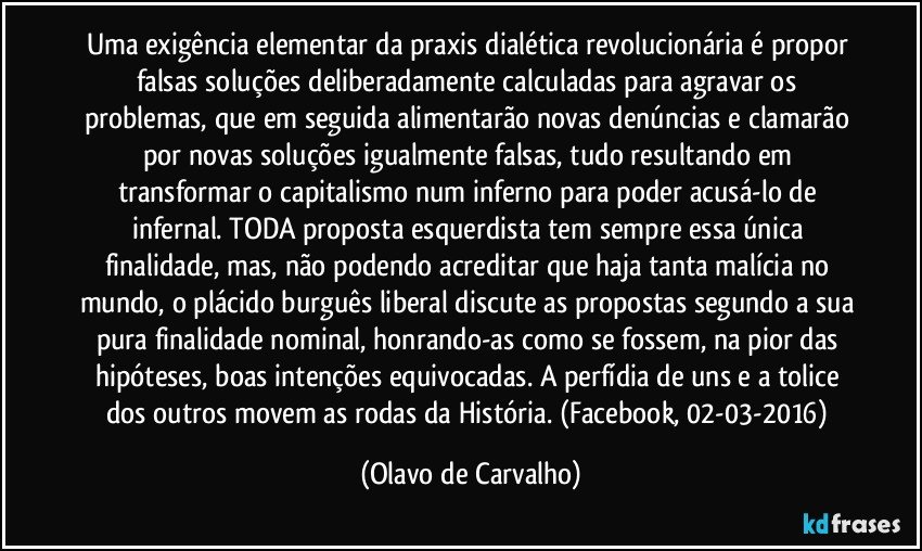 Uma exigência elementar da praxis dialética revolucionária é propor falsas soluções deliberadamente calculadas para agravar os problemas, que em seguida alimentarão novas denúncias e clamarão por novas soluções igualmente falsas, tudo resultando em transformar o capitalismo num inferno para poder acusá-lo de infernal. TODA proposta esquerdista tem sempre essa única finalidade, mas, não podendo acreditar que haja tanta malícia no mundo, o plácido burguês liberal discute as propostas segundo a sua pura finalidade nominal, honrando-as como se fossem, na pior das hipóteses, boas intenções equivocadas. A perfídia de uns e a tolice dos outros movem as rodas da História. (Facebook, 02-03-2016) (Olavo de Carvalho)