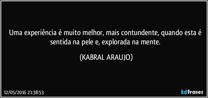 Uma experiência é muito melhor, mais contundente, quando esta é sentida na pele e, explorada na mente. (KABRAL ARAUJO)