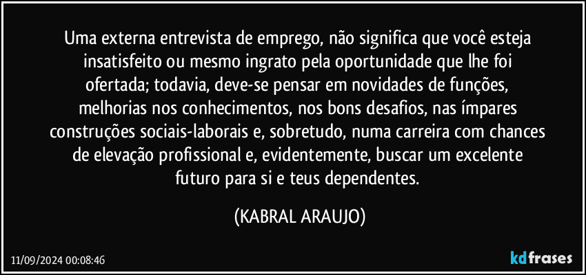 Uma externa entrevista de emprego, não significa que você esteja insatisfeito ou mesmo ingrato pela oportunidade que lhe foi ofertada; todavia, deve-se pensar em novidades de funções, melhorias nos conhecimentos, nos bons desafios, nas ímpares construções sociais-laborais e, sobretudo, numa carreira com chances de elevação profissional e, evidentemente, buscar um excelente futuro para si e teus dependentes. (KABRAL ARAUJO)