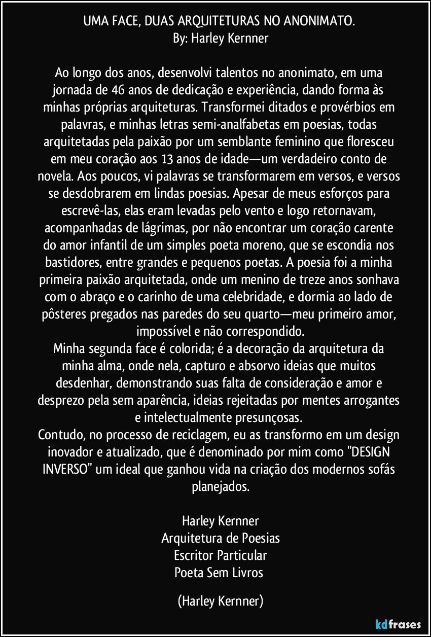 UMA FACE, DUAS ARQUITETURAS NO ANONIMATO. 
By: Harley Kernner

Ao longo dos anos, desenvolvi talentos no anonimato, em uma jornada de 46 anos de dedicação e experiência, dando forma às minhas próprias arquiteturas. Transformei ditados e provérbios em palavras, e minhas letras semi-analfabetas em poesias, todas arquitetadas pela paixão por um semblante feminino que floresceu em meu coração aos 13 anos de idade—um verdadeiro conto de novela. Aos poucos, vi palavras se transformarem em versos, e versos se desdobrarem em lindas poesias. Apesar de meus esforços para escrevê-las, elas eram levadas pelo vento e logo retornavam, acompanhadas de lágrimas, por não encontrar um coração carente do amor infantil de um simples poeta moreno, que se escondia nos bastidores, entre grandes e pequenos poetas. A poesia foi a minha primeira paixão arquitetada, onde um menino de treze anos sonhava com o abraço e o carinho de uma celebridade, e dormia ao lado de pôsteres pregados nas paredes do seu quarto—meu primeiro amor, impossível e não correspondido.
Minha segunda face é colorida; é a decoração da arquitetura da minha alma, onde nela, capturo e absorvo ideias que muitos desdenhar, demonstrando suas falta de consideração e amor e desprezo pela sem aparência, ideias rejeitadas por mentes arrogantes e intelectualmente presunçosas. 
Contudo, no processo de reciclagem, eu as transformo em um design inovador e atualizado, que é denominado por mim como "DESIGN INVERSO" um ideal que ganhou vida na criação dos modernos sofás planejados.

Harley Kernner
Arquitetura de Poesias
Escritor Particular
Poeta Sem Livros (Harley Kernner)