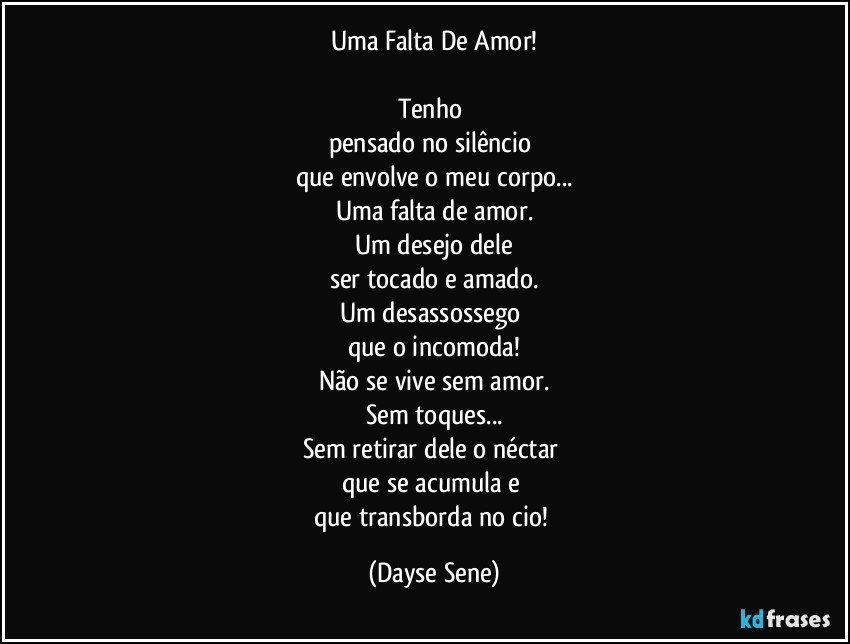 Uma Falta De Amor!

Tenho 
pensado no silêncio 
que envolve o meu corpo...
Uma falta de amor.
Um desejo dele
ser tocado e amado.
Um desassossego 
que o incomoda!
Não se vive sem amor.
Sem toques...
Sem retirar dele o néctar 
que se acumula e 
que transborda no cio! (Dayse Sene)