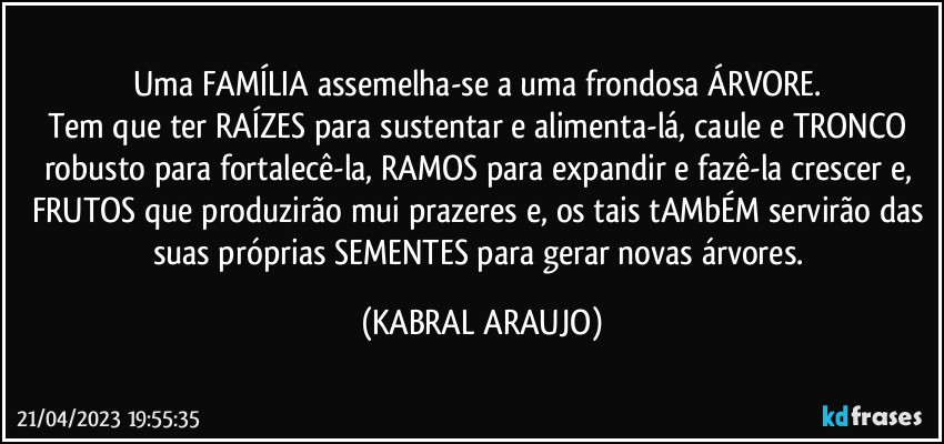 Uma FAMÍLIA assemelha-se a uma frondosa ÁRVORE. 
Tem que ter RAÍZES para sustentar e alimenta-lá, caule e TRONCO robusto para fortalecê-la, RAMOS para expandir e fazê-la crescer e, FRUTOS que produzirão mui prazeres e, os tais tAMbÉM servirão das suas próprias SEMENTES para gerar novas árvores. (KABRAL ARAUJO)