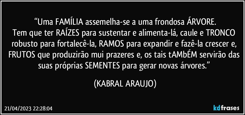 “Uma FAMÍLIA assemelha-se a uma frondosa ÁRVORE.
Tem que ter RAÍZES para sustentar e alimenta-lá, caule e TRONCO robusto para fortalecê-la, RAMOS para expandir e fazê-la crescer e, FRUTOS que produzirão mui prazeres e, os tais tAMbÉM servirão das suas próprias SEMENTES para gerar novas árvores.” (KABRAL ARAUJO)