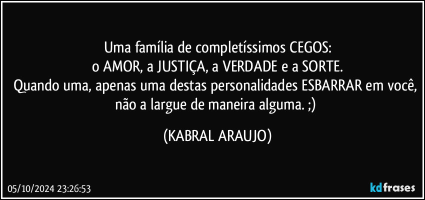 Uma família de completíssimos CEGOS:
o AMOR, a JUSTIÇA, a VERDADE e a SORTE.
Quando uma, apenas uma destas personalidades ESBARRAR em você, não a largue de maneira alguma. ;) (KABRAL ARAUJO)