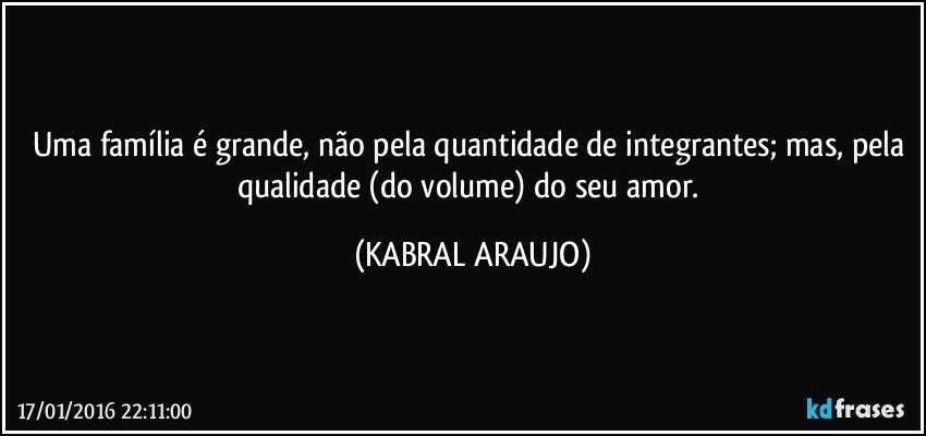 Uma família é grande, não pela quantidade de integrantes; mas, pela qualidade (do volume) do seu amor. (KABRAL ARAUJO)