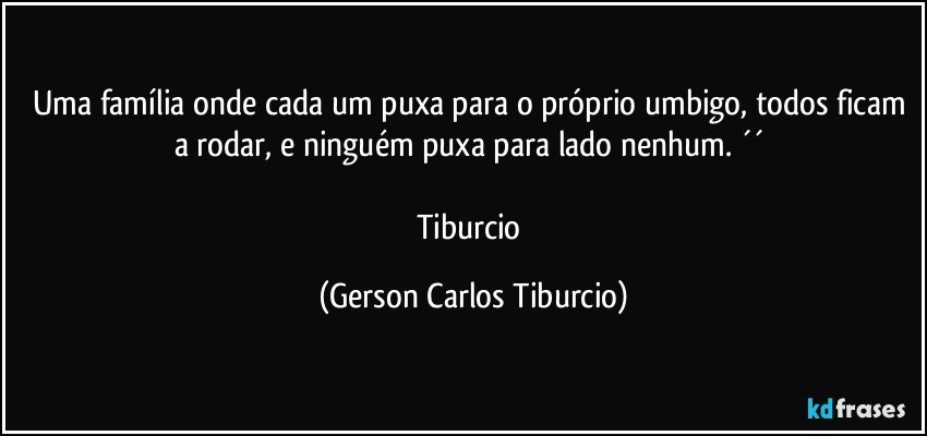 Uma família onde cada um puxa para o próprio umbigo, todos ficam a rodar, e ninguém puxa para lado nenhum. ´´ 

Tiburcio (Gerson Carlos Tiburcio)