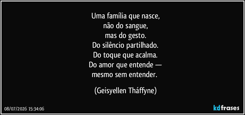 Uma família que nasce,
não do sangue,
mas do gesto.
Do silêncio partilhado.
Do toque que acalma.
Do amor que entende —
mesmo sem entender. (Geisyellen Tháffyne)