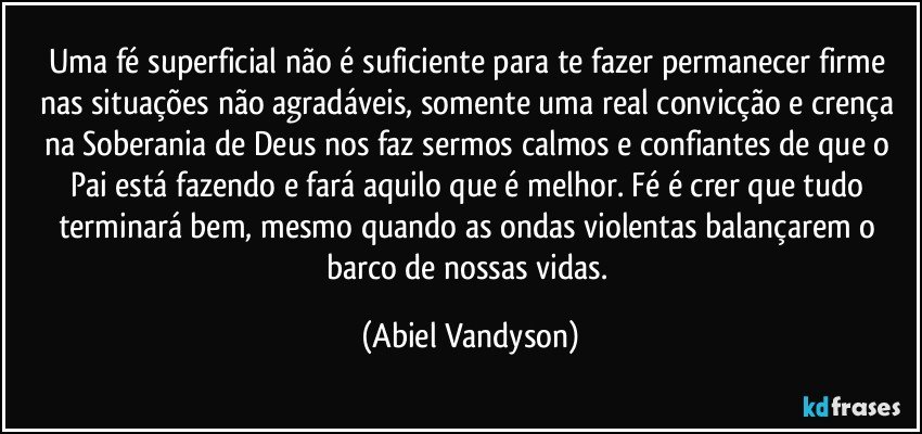 Uma fé superficial não é suficiente para te fazer permanecer firme nas situações não agradáveis, somente uma real convicção e crença na Soberania de Deus nos faz sermos calmos e confiantes de que o Pai está fazendo e fará aquilo que é melhor. Fé é crer que tudo terminará bem, mesmo quando as ondas violentas balançarem o barco de nossas vidas. (Abiel Vandyson)