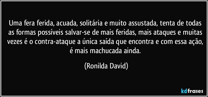 Uma fera ferida, acuada, solitária e muito assustada, tenta de todas as formas possíveis salvar-se de mais feridas, mais ataques e muitas vezes é o contra-ataque a única saída que encontra e com essa ação, é mais machucada ainda. (Ronilda David)