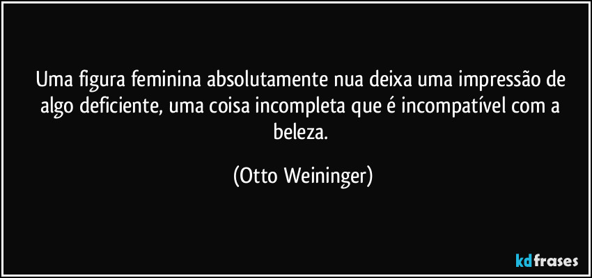 Uma figura feminina absolutamente nua deixa uma impressão de algo deficiente, uma coisa incompleta que é incompatível com a beleza. (Otto Weininger)
