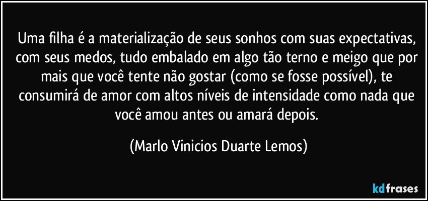 Uma filha é a materialização de seus sonhos com suas expectativas, com seus medos, tudo embalado em algo tão terno e meigo que por mais que você tente não gostar (como se fosse possível), te consumirá de amor com altos níveis de intensidade como nada que você amou antes ou amará depois. (Marlo Vinicios Duarte Lemos)