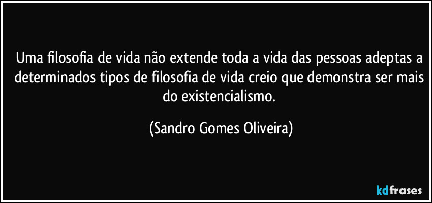 Uma filosofia de vida não extende toda a vida das pessoas adeptas a determinados tipos de filosofia de vida creio que demonstra ser mais do existencialismo. (Sandro Gomes Oliveira)