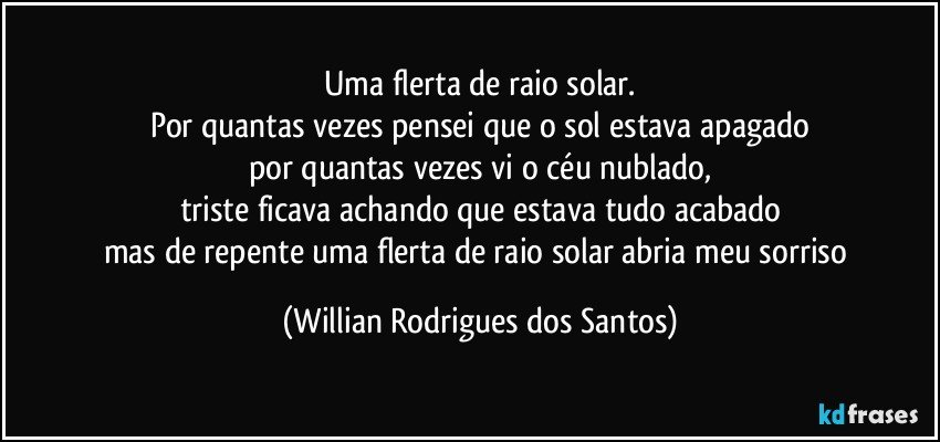 Uma flerta de raio solar.
Por quantas vezes pensei que o sol estava apagado
por quantas vezes vi o céu nublado,
triste ficava achando que estava tudo acabado
mas de repente uma flerta de raio solar abria meu sorriso (Willian Rodrigues dos Santos)