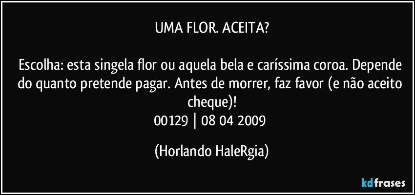 UMA FLOR. ACEITA?

Escolha: esta singela flor ou aquela bela e caríssima coroa. Depende do quanto pretende pagar. Antes de morrer, faz favor (e não aceito cheque)!
00129 | 08/04/2009 (Horlando HaleRgia)