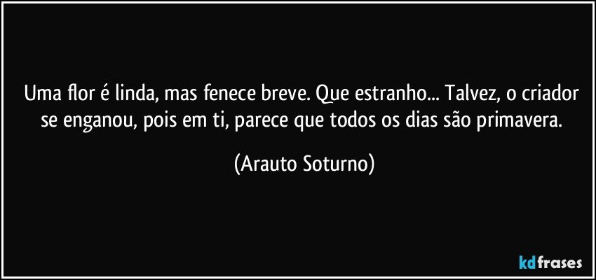 Uma flor é linda, mas fenece breve. Que estranho... Talvez, o criador se enganou, pois em ti, parece que todos os dias são primavera. (Arauto Soturno)
