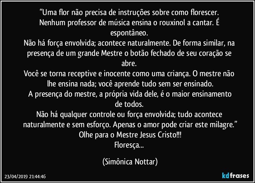 “Uma flor não precisa de instruções sobre como florescer. 
Nenhum professor de música ensina o rouxinol a cantar. É espontâneo. 
Não há força envolvida; acontece naturalmente. De forma similar, na presença de um grande Mestre o botão fechado de seu coração se abre. 
Você se torna receptive e inocente como uma criança. O mestre não lhe ensina nada;  você aprende tudo sem ser ensinado.
 A presença do mestre, a própria vida dele, é o maior ensinamento de todos. 
Não há qualquer controle ou força envolvida; tudo acontece naturalmente e sem esforço. Apenas o amor pode criar este milagre.”
Olhe para o Mestre Jesus Cristo!!!
Floresça... (Simônica Nottar)