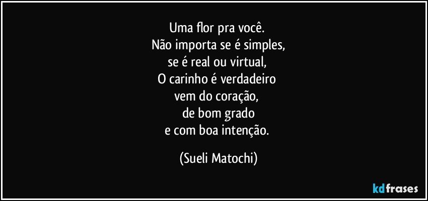 Uma flor pra você. 
Não importa se é simples,
se é real ou virtual, 
O carinho é verdadeiro 
vem do coração, 
de bom grado
e com boa intenção. (Sueli Matochi)