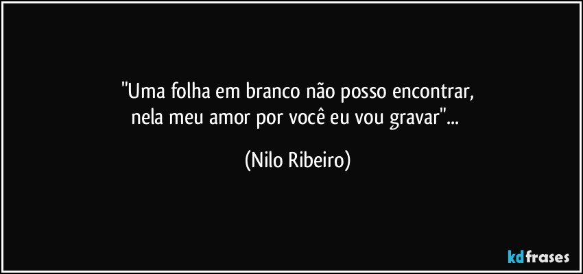 "Uma folha em branco não posso encontrar,
nela meu amor por você eu vou gravar"... (Nilo Ribeiro)