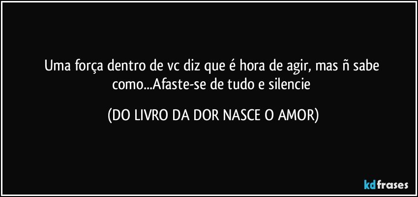 Uma força dentro de vc diz que é hora de agir, mas ñ sabe como...Afaste-se de tudo e silencie (DO LIVRO DA DOR NASCE O AMOR)