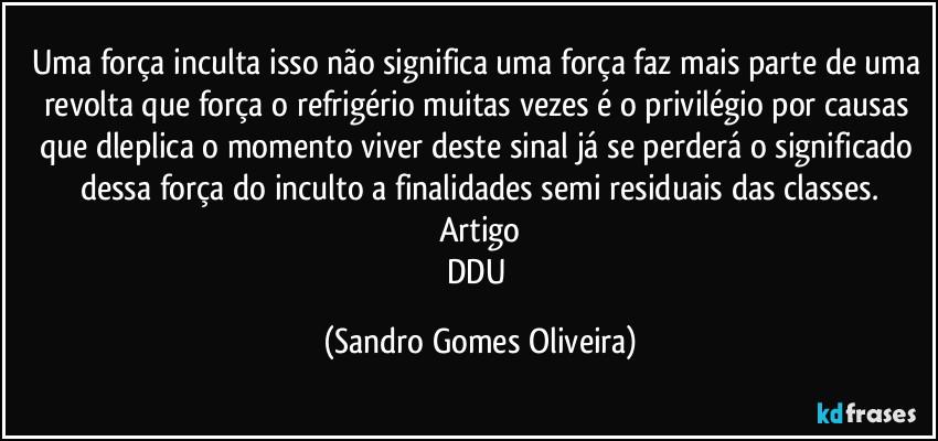 Uma força inculta isso não significa uma força faz mais parte de uma revolta que força o refrigério muitas vezes é o privilégio por causas que dleplica o momento viver deste sinal já se perderá o significado dessa força do inculto a finalidades semi residuais das classes.
Artigo
DDU (Sandro Gomes Oliveira)