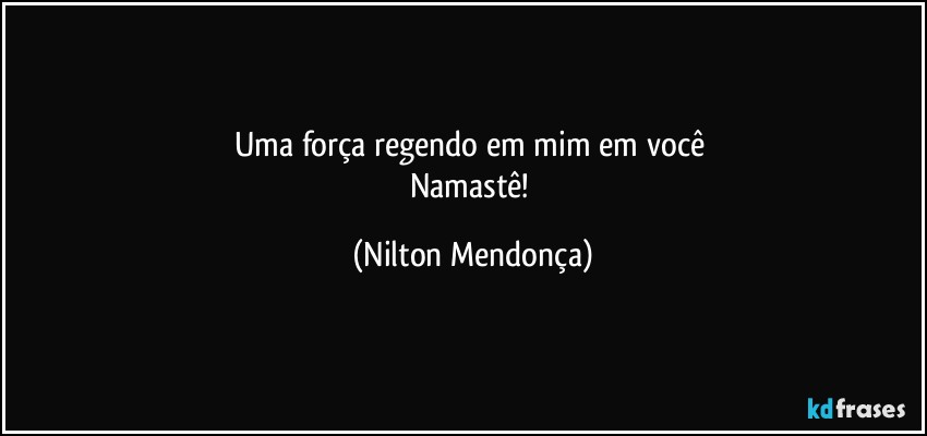 Uma força regendo em mim em você 
Namastê! (Nilton Mendonça)