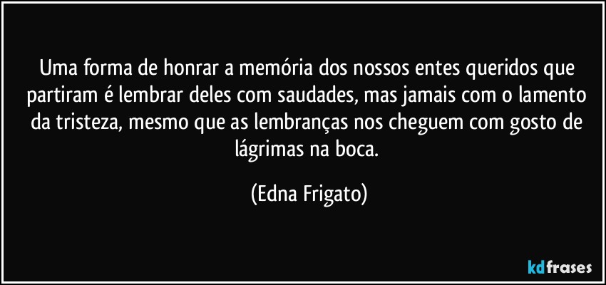 Uma forma de honrar a memória dos nossos entes queridos que partiram é lembrar deles com saudades, mas jamais com o lamento da tristeza, mesmo que as lembranças nos cheguem com gosto de lágrimas na boca. (Edna Frigato)