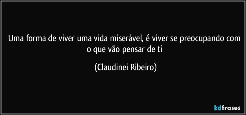 Uma forma de viver uma vida miserável, é viver se preocupando com o que vão pensar de ti (Claudinei Ribeiro)