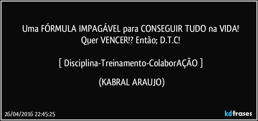 Uma FÓRMULA IMPAGÁVEL para CONSEGUIR TUDO na VIDA! 
Quer VENCER!? Então; D.T.C! 

[ Disciplina-Treinamento-ColaborAÇÃO ] (KABRAL ARAUJO)