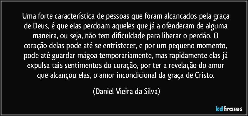 Uma forte característica de pessoas que foram alcançados pela graça de Deus, é que elas perdoam aqueles que já a ofenderam de alguma maneira, ou seja, não tem dificuldade para liberar o perdão. O coração delas pode até se entristecer, e por um pequeno momento, pode até guardar mágoa temporariamente, mas rapidamente elas já expulsa tais sentimentos do coração, por ter a revelação do amor que alcançou elas, o amor incondicional da graça de Cristo. (Daniel Vieira da Silva)