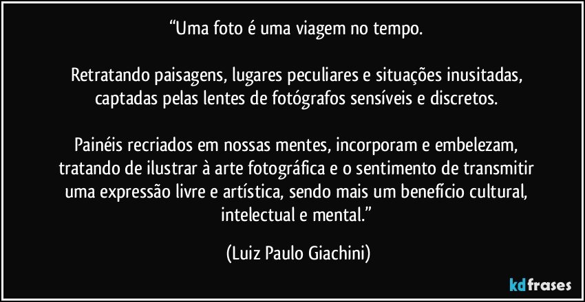 “Uma foto é uma viagem no tempo. 

Retratando paisagens, lugares peculiares e situações inusitadas, captadas pelas lentes de fotógrafos sensíveis e discretos. 

Painéis recriados em nossas mentes, incorporam e embelezam, tratando de ilustrar à arte fotográfica e o sentimento de transmitir uma expressão livre e artística, sendo mais um benefício cultural, intelectual e mental.” (Luiz Paulo Giachini)