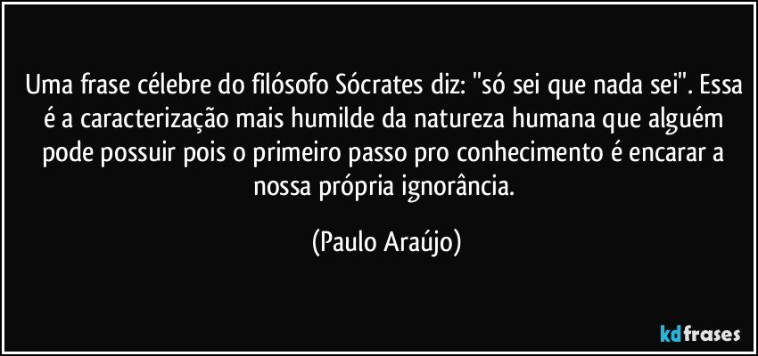 Uma frase célebre do filósofo Sócrates diz: ''só sei que nada sei''. Essa é a caracterização mais humilde da natureza humana que alguém pode possuir pois o primeiro passo pro conhecimento é encarar a nossa própria ignorância. (Paulo Araújo)