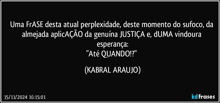 Uma FrASE desta atual perplexidade, deste momento do sufoco, da almejada aplicAÇÃO da genuína JUSTIÇA e, dUMA vindoura esperança:
"Até QUANDO!?" (KABRAL ARAUJO)