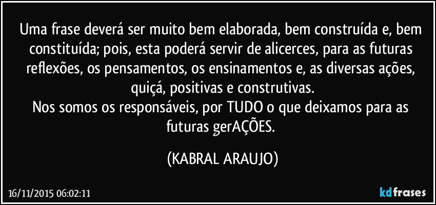 Uma frase deverá ser muito bem elaborada, bem construída e, bem constituída; pois, esta poderá servir de alicerces, para as futuras reflexões, os pensamentos, os ensinamentos e, as diversas ações, quiçá, positivas e construtivas.
Nos somos os responsáveis, por TUDO o que deixamos para as futuras gerAÇÕES. (KABRAL ARAUJO)