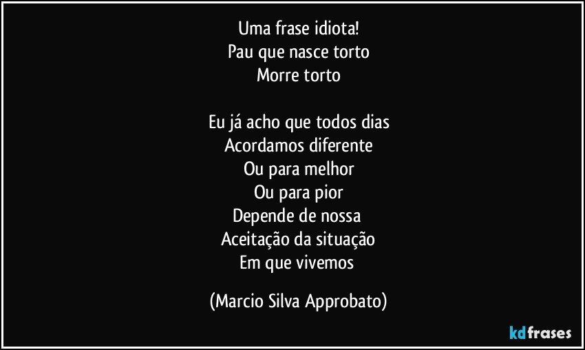 Uma frase idiota!
Pau que nasce torto
Morre torto

Eu já acho que todos dias
Acordamos diferente
Ou para melhor
Ou para pior
Depende de nossa 
Aceitação da situação
Em que vivemos (Marcio Silva Approbato)