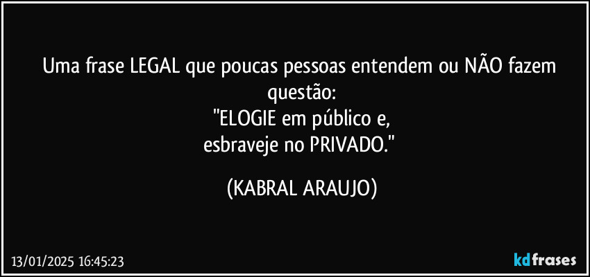 Uma frase LEGAL que poucas pessoas entendem ou NÃO fazem questão:
"ELOGIE em público e,
esbraveje no PRIVADO." (KABRAL ARAUJO)