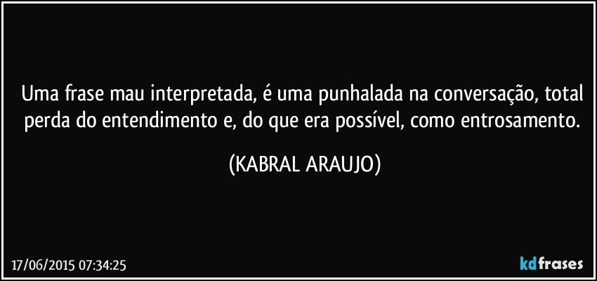 Uma frase mau interpretada, é uma punhalada na conversação, total perda do entendimento e, do que era possível, como entrosamento. (KABRAL ARAUJO)