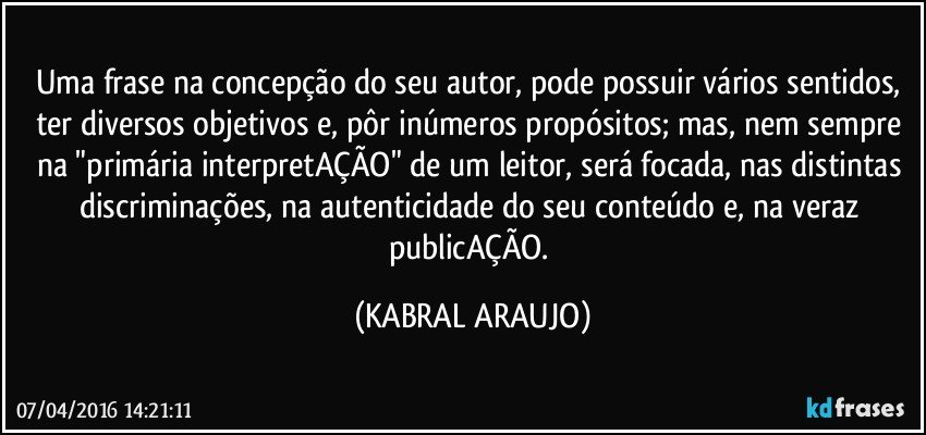 Uma frase na concepção do seu autor, pode possuir vários sentidos, ter diversos objetivos e, pôr inúmeros propósitos; mas, nem sempre na "primária interpretAÇÃO" de um leitor, será focada, nas distintas discriminações, na autenticidade do seu conteúdo e, na veraz publicAÇÃO. (KABRAL ARAUJO)