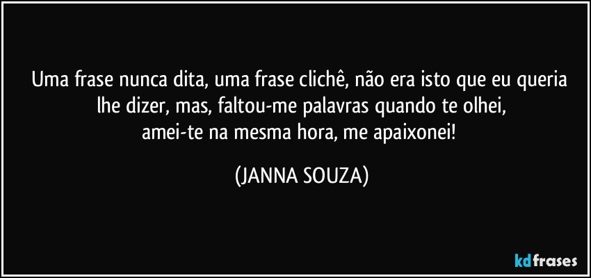 Uma frase nunca dita, uma frase clichê, não era isto que eu queria lhe dizer, mas, faltou-me palavras quando te olhei,
amei-te na mesma hora, me apaixonei! (JANNA SOUZA)