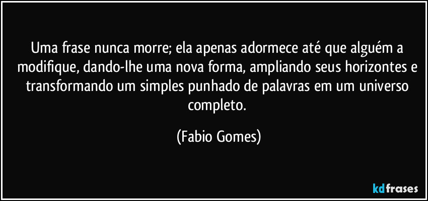 Uma frase nunca morre; ela apenas adormece até que alguém a modifique, dando-lhe uma nova forma, ampliando seus horizontes e transformando um simples punhado de palavras em um universo completo. (Fabio Gomes)