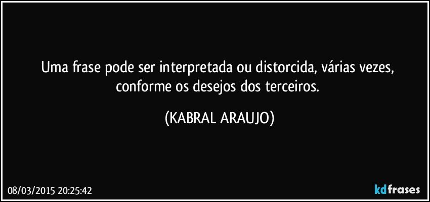 Uma frase pode ser interpretada ou distorcida, várias vezes, conforme os desejos dos terceiros. (KABRAL ARAUJO)